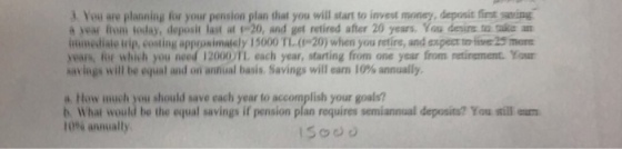 3 You are planning for your pension plan that you will start to invest money, deposit first saing a year fom today, deposit last at 20, and get retired after 20 years. You desine to rake an inumediate irip, costing approsimalely 15000 TL.(0-20) when you retire, and expect t lie 25 more vears, for which you need 12000)TL each year, starting from one year from retirement. Your har ings will be equal and on annual basis. Savings will earn 10% annually. a How much you should save each year to accomplish your goals? b What would be the equal savings if pension plan requires semiannual deposits? You sill u 10% annually