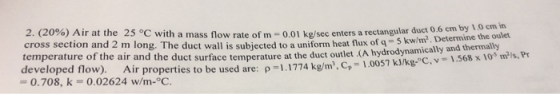 2. (20%) Air at the 25 °C with a mass flow rate of m- 0.01 kg/sec enters a rectangular duct 0 6 em cross section and 2 m long. The duct wall is subjected to a uniform heat flux of qKw temperature of the air and the duct surface temperature at the duct outlet (A hydrod1.568 x 103 mls,Pr developed flow). Air properties to be used are:ρ-1.1774 kgm, C,-1.0057 0.708, k -0.02624 w/m-oC. 5 kw/m2. Determine the oulet ically and thermally kJ/kg-C, v-1