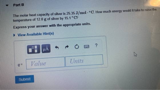 Part B The molar heat capacity of silver is 25.35 J/mol temperature of 12.0 g of silver by 15.1 °C? °C. How much energy would
