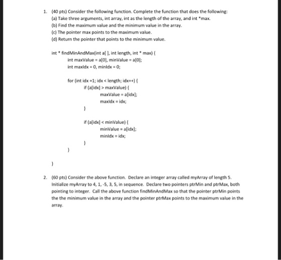 1. (40 pts) Consider the following function. Complete the function that does the following: (a) Take three arguments, int array, int as the length of the array, and int *max. (b) Find the maximum value and the minimum value in the array. (c) The pointer max points to the maximum value. (d) Return the pointer that points to the minimum value max)( findMinAndMax(int al l, int length, int int maxValue a[0], minValue al0 int int maxldx 0, minldx 0; for (int idx -1; idx< length; idx+)( if (aidx]> maxValue) maxvalue-alidxj maxldx idx; if (a[idx< minValue) minValue alidx] minldx - idx; 2. (60 pts) Consider the above function. Declare an integer array called myArray of length 5 Initialize myArray to 4, 1,-5, 3, 5, in sequence. Declare two pointers ptrMin and ptrMax, both pointing to integer. Call the above function findMinAndMax so that the pointer ptrMin points the the minimum value in the array and the pointer ptrMax points to the maximum value in the array