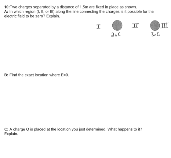 10:Two charges separated by a distance of 1.5m are fixed in place as shown. A: In which region (I, , orI) along the line connecting the charges is it possible for the electric field to be zero? Explain an C B: Find the exact location where E-0. C: A charge Q is placed at the location you just determined. What happens to it? Explain.