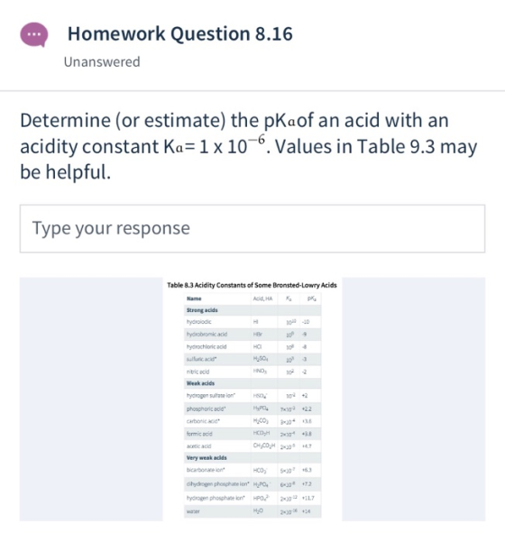 Homework Question 8.16 Unanswered Determine (or estimate) the pKaof an acid with an acidity constant Ka=1x10-6. Values in Tab
