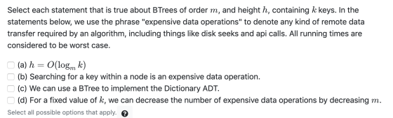 Select each statement that is true about BTrees of order m, and height h, containing k keys. In the statements below, we use