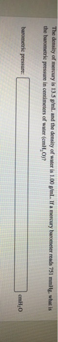 The density of mercury is 13.5 g/mL and the density of water is 1.00 g/mL. If a mercury barometer reads 751 mmHg, what is the