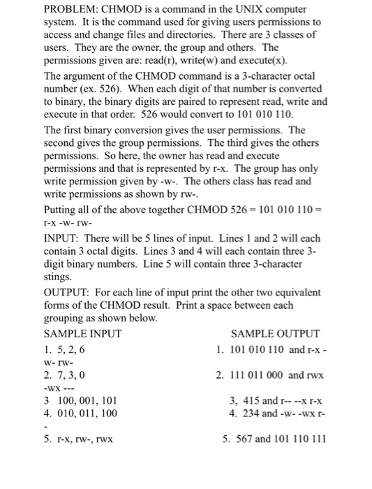 PROBLEM: CHMOD is a command in the UNIX computer system. It is the command used for giving users permissions to access and change files and directories. There are 3 classes of users. They are the owner, the group and others. The permissions given are: read(r, write(w) and execute(x). The argument of the CHMOD command is a 3-character octal number (ex. 526). When each digit of that number is converted to binary, the binary digits are paired to represent read, write and execute in that order. 526 would convert to 101 010 110 The first binary conversion gives the user permissions. The second gives the group permissions. The third gives the permissions. So here, the owner has read and execute permissions and that is represented by r-x. The group has only write permission given by -w-. The others class has read and write permissions as shown by rw Putting all of the above together CHMOD 526 101 010 110- others INPUT: There will be 5 lines of input. Lines 1 and 2 will eaclh contain 3 octal digits. Lines 3 and 4 will each contain three 3- digit binary numbers. Line 5 will contain three 3-character stings OUTPUT: For each line of input print the other two equivalent forms of the CHMOD result. Print a space between each grouping as shown bclow. SAMPLE INPUT 1. 5, 2, 6 SAMPLE OUTPUT 1. 101 010 110 and r-x- 2. 7,3, 0 2. 111 011 000 and rwx 3 100, 001, 101 4. 010, 011, 100 3, 415 and r--x r-x 4. 234 and-w--wx r- 5. r-x, rw-, rwx 5. 567 and 101 110 111