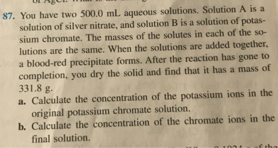 OL 8 87. You have two 500.0 mL aqueous solutions. Solution A is a solution of silver nitrate, and solution B is a solution of potas- sium chromate. The masses of the solutes in each of the so- lutions are the same. When the solutions are added together, a blood-red precipitate forms. After the reaction has gone to completion, you dry the solid and find that it has a mass of 331.8 g. a. Calculate the concentration of the potassium ions in the original potassium chromate solution. b. Calculate the concentration of the chromate ions in the final solution.