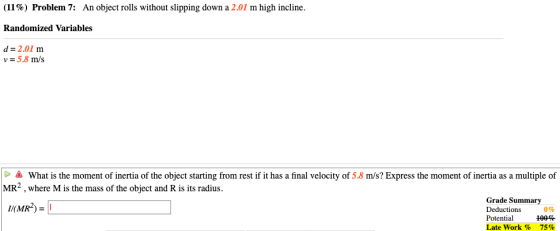 (11 %) Problem 7: An object rolls without slipping down a 2.01 m high incline. Randomized Variables d 2.01 m v 5.8 m/s What i