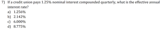 7) If a credit union pays 1.25% nominal interest compounded quarterly, what is the effective annual interest rate? a) 1.256% b) 2.142% c) 6,000% d) 8.775%