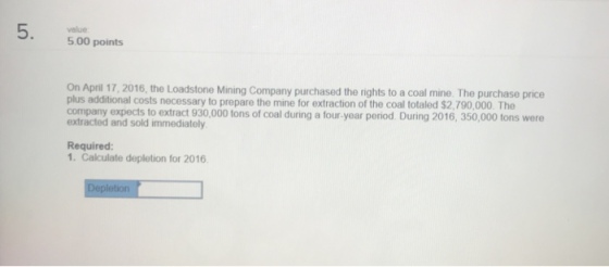 value 5.00 points On April 17,2016, the Loadstone Mining Company purchased the rights to a coal mine The purchase price plus additional costs necessary to prepare the mine for extraction of the coal totaled $2,790,000. The company expects to extract 930,000 tons of coal during a four year period. During 2016, 350,000 tons were extracted and sold immediately Required 1. Calculate depletion for 2016