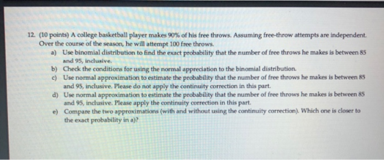 12. (10 points) A college basketball player makes 90% of his free throws. Assuming free-throw attempts are independent. Over