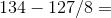 134-127/8=