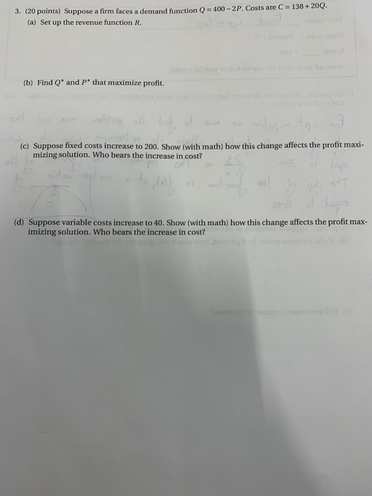 3. (20 points) Suppose a firm faces a demand function 0 = 400 - 2P. Costs are C = 138 + 200. (a) Set up the revenue function