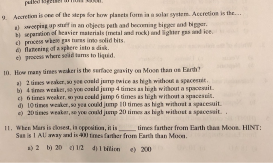 pulled toge ner l Moon Accretion is one of the steps for how planets form in a solar system. Accretion is the... a) sweeping up stuff in an objects path and becoming bigger and bigger. b) separation of heavier materials (metal and rock) and lighter gas and ice. c) process where gas turns into solid bits. d) flattening of a sphere into a disk. e) process where solid turns to liquid. 9. 10. How many times weaker is the surface gravity on Moon than on Earth? a) 2 times weaker, so you could jump twice as high without a spacesuit. b) 4 times weaker, so you could jump 4 times as high without a spacesuit. c) 6 times weaker, so you could jump 6 times as high without a spacesuit. d) 10 times weaker, so you could jump 10 times as high without a spacesuit. e) 20 times weaker, so you could jump 20 times as high without a spacesuit.. 11. When Mars is closest, in opposition, it is times farther from Earth than Moon. HINT Sun is 1 AU away and is 400 times farther from Earth than Moon. a) 2 b) 20 c)1/2 d) 1 billion e) 200