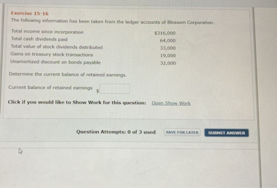 Exercise 15-16 The following information has been taken from the ledger accounts of Blossom Corporation. Total income since incorporation Total cash dividends paid Total value of stock dividends distributed Gains on treasury stock transactions Unamortized discount on bonds payable $316,000 64,000 33,000 19,000 32,000 Determine the current balance of retained earnings. Current balance of retained earnings Click if you would like to Show Work for this question: Open Show Work Question Attempts: 0 of 3 used SAVE FOR LATER SURMIT ANSWER