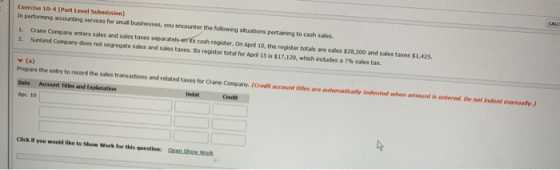 Exercise 10-4 (Part Level Submission) In performing accounting services for small 1. Crane Company enters sales and sales taxes 2. Sunland Company does not segregate businesses, you encounter the following situations pertaining to cash sales. cash register. On April 10, the register totals are sales $28,500 and sales taxes $1,425. sales and sales taxes. Its register total for April Sì.17,100, which nades a 7% sales ta ▼ (a) prepare the entry to record the sales transactions and related taxes for Crane Company.(Credit account titles are automatically indented when amount is entered. De not indent manually) Date Account Titks and Explanation Debit Cret Apr, 10 Click it you would like to Show Work for this question: Open Shew Work
