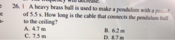 decrease. 26.I A heavy brass ball is used to make a pendulum with a period of 5.5 s. How long is the cable that connects the pendulum ball to the ceiling? A. 4.7 m C. 7.5 m ㄧ B. 6.2 m D. 8.7 m