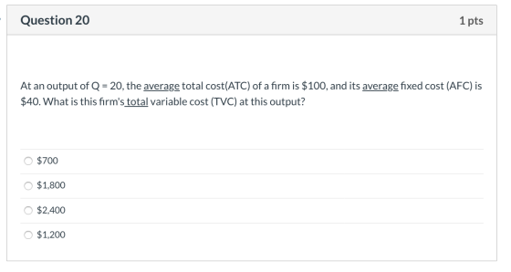 Question 20 1 pts At an output of Q = 20, the average total cost(ATC) of a firm is $100, and its average fixed cost (AFC) is
