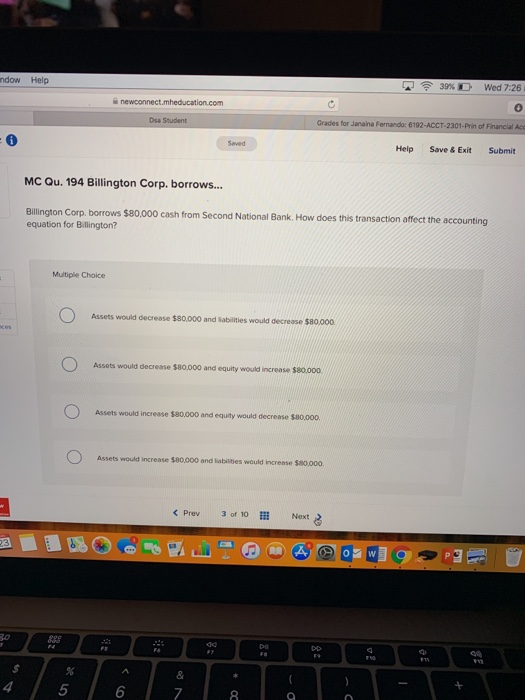 ndow Help 39% D Wed 7:26 Dsa Student Grades for Janaina Fernando: 6192-ACCT-2301-Prin of Financial Acc Help Save&Exit Submit MC Qu. 194 Billington Corp. borrows... Bilington Corp. borrows $80,000 cash from Second National Bank. How does this transaction affect the accounting equation for Billington? Multiple Choice Assets would decrease $80,000 and sabilities would decrease $80,000 Assets would decrease $80,000 and equity would increase $80.00o. Assets would increase 180,000 and equity would decrease $80,000 Assets would increase $80.000 and labilbes would increase $80.000 < Prev 3 of 10 Next 4 5 6 8