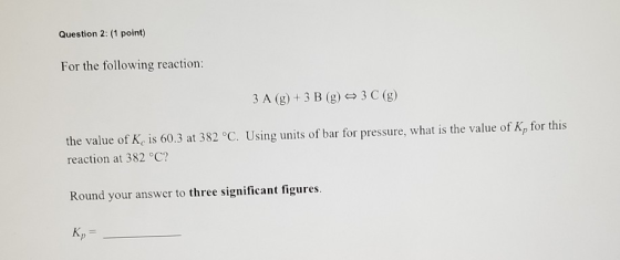 Question 2: (1 point) For the following reaction: 3 A (g) + 3 B (g) + 3 C (g) the value of K is 60.3 at 382 °C. Using units o
