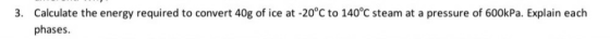 3. Calculate the energy required to convert 40g of ice at -20°C to 140°C steam at a pressure of 600kPa. Explain each phases