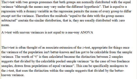 The t-test with two groups presumes that both groups are nomally distributed with the equal variance although the means may vary under the different hypothesis. That is equal to a regression with a dummy variable as the regression permits the mean of every group to differ except not the variance. Therefore the residuals equal to the data with the group means subtracted contain the similar distribution, that is, they are usually distributed with zero mean A t-test with uneven variances is not equal to a one-way ANOVA The t-test is often thought of as associate extension of the z-test, appropriate for things once the variance of the population isnt better-known and has got to be calculable from the sample variance. The worth oft is then calculated because the distinction between 2 samples suggests that divided by the calculable pooled sample variance in the case of two free lance samples, drawn from populations of equal variance. This can be specifically analogous to the z-test, that uses the distinction within the sample suggests that divided by the better known variance.
