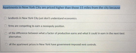 Apartments in New York City are priced higher than those 15 miles from the city because O landlords in New York City just dont understand economics. 0 firms are competing to earn a monopoly position O of the difference between what a factor of production earns and what it could in earn in the next-best alternative. O all the apartment prices in New York have government-imposed rent controls.