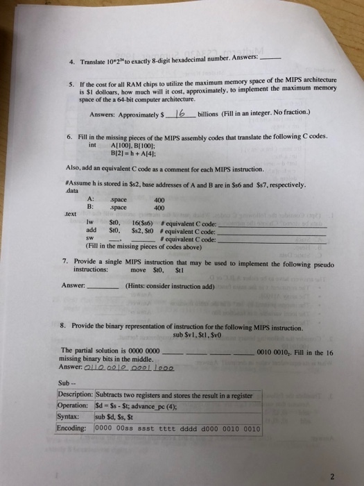 4. Translate 10*2to exactly 8-digit hexadecimal number. Answers: If the cost for all RAM chips to utilize the maximum memory space of the MIPS architecture is SI dolloars, how much will it cost, approximately, to implement the maximum memory space of the a 64-bit computer architecture Answer: Approximately 6 billions Filli an integer. No fraction.) 6. Fill in the missing pieces of the MIPS assembly codes that translate the following C codes int A[1001. BI 1001; B12] = h + A[41; Also, add an equivalent C code as a comment for each MIPS instruction. #Assume h is stored in $52. base addresses of A and B are in Ss6 and Ss7, respectively data A: B: space space 400 400 text lw St0. 16(So) #equivalent C code: add St0. Ss2. St0#equivalent C code: sw (Fill in the missing pieces of codes above) # equivalent C code, - - - 7. Provide a single MIPS instruction that may be used to implement the following pseudo move St0, St Answer:(Hints: consider instruction add) 8. Provide the binary representation of instruction for the following MIPS instruction sub Sv1,St1,SvO The partial solution is 0000 0000????????????0010 0010-Fill in the 16 missing binary bits in the middle. Answer OLL2.012 0221 1eo2 Sub- Description: Subtracts two registers and stores the result in a register Operation: Sd-Ss-St; advancepe (4); Syntax: sub Sd, Ss, St Encoding: 0000 00ss ssst tttt dddd d000 0010 0010