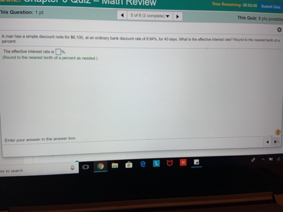 Time Remaining: 00:5345 Submit Quiz his Question: 1 pt 5 of 8 (2 complete) This Quiz: 8 pts possible A man has a simple discount note for $6,100, at an ordinary bank d percent. scount rate o 884% for 40 days. What is the effect e interest ate? Round tote earest tenth of a The effective interest rate is []%. (Round to the nearest tenth of a percent as needed.) Enter your answer in the answer box. re to search
