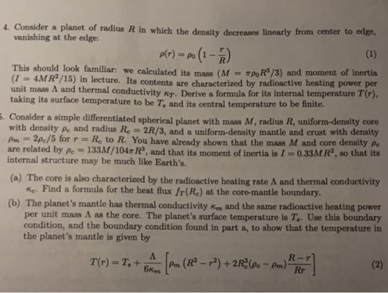 4. Consider a planet of radius R in which the density decreases linearly from center to edge, vanishing at the edge: This should look familiar: we calculated its mass (MToR/3) and moment of inertia (1 = 4MR2/15) in lecture. Its contents are unit mass Л and thermal conductivity taking its surface temperature to be T, and its central temperature to be finite. characterized by radioactive heating power per KT. Derive a formula for its internal temperature T(r), . Consider a simple differentiated spherical planet with mass M, radius R, uniform-density core with density Pe and radius Re 2R/3, and a uniform-density mantle and crust with density m2pe/5 for r - Rc to R. You have already shown that the mass M and core density Pe are related by pe 133M/104T R3, and that its moment of inertia is I-0.33MR2, so that its internal structure may be much like Earths a) The core is also characterized by the radioactive heating rate and thermal conductivity Ke. Find a formula for the heat flux fr(Re) at the core-mantle boundary (b) The planet s mantle has thermalconductivity Kom and the same radioactive heating power per unit mass as the core. The planets surface temperature is T, . Use this boundary condition, and the boundary condition found in part a, to show that the temperature in the planets mantle is given by 6km