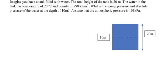 Imagine you have a tank filled with water. The total height of the tank is 20 m. The water in the tank has temperature of 20 °C and density of 998 kg/m3. What is the gauge pressure and absolute pressure of the water at the depth of 10m? Assume that the atmospheric pressure is 101kPa 20m 10m