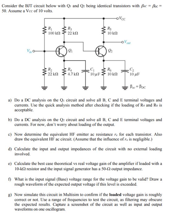 Consider the BJT circuit below with Qi and Q2 being identical transistors with Bac oc 50. Assume a Vcc of 10 volts. 10 kS2 21 R6 C. 22 kΩ 4.7 kΩ a) Do a DC analysis on the Qi circuit and solve all B, C and E terminal voltages and currents. Use the quick analysis method after checking if the loading of R4 and R6 is acceptable b) Do a DC analysis on the Q2 circuit and solve all B, C and E terminal voltages and currents. For now, dont worry about loading of the output. c) Now determine the equivalent HF emitter ac resistance re for each transistor. Also draw the equivalent HF ac circuit. (Assume that the influence of ro is negligible.) d) Calculate the input and output impedances of the circuit with no external loading involved. e) Calculate the best case theoretical vs real voltage gain of the amplifier if loaded with a 10-kS2 resistor and the input signal generator has a 50-2 output impedance f) What is the input signal (Base) voltage range for the voltage gain to be valid? Draw a rough waveform of the expected output voltage if this level is exceeded. g) Now simulate this circuit in Multisim to confirm if the loaded voltage gain is roughly correct or not. Use a range of frequencies to test the circuit, as filtering may obscure the expected results. Capture a screenshot of the circuit as well as input and output waveforms on one oscillogram.