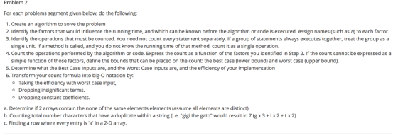 Problem 2 For each problems segment given below, do the following: 1. Create an algorithm to solve the problem 2. Identify the factors that would influence the running time, and which can be known before the algorithm or code is executed. Assign names (such as n to each factor. 3. Identify the operations that must be counted. You need not count every statement separately. If a group of statements always executes together, treat the group as a single unit. If a method is called, and you do not know the running time of that method, count it as a single operation. 4. Count the operations performed by the algorithm or code. Express the count as a function of the factors you identified in Step 2 f the count cannot be expressed as a simple function of those factors, define the bounds that can be placed on the count: the best case (lower bound) and worst case (upper bound). 5. Determine what the Best Case Inputs are, and the Worst Case Inputs are, and the efficiency of your implementation 6. Transform your count formula into big-O notation by: o Taking the efficiency with worst case input, o Dropping insignificant terms. o Dropping constant coefficients. a. Determine if 2 arrays contain the none of the same elements elements (assume all elements are distinct) b. Counting total number characters that have a duplicate within a string (i.e. gigi the gato would result in 7 (g x3+ ix2+tx2) c. Finding a row where every entry is a in a 2-D array.