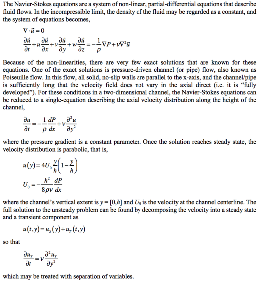 The Navier-Stokes equations are a system of non-linear, partial-differential equations that describe fluid flows. In the incompressible limit, the density of the fluid may be regarded as a constant, and the system of equations becomes, Because of the non-linearities, there are very few exact solutions that are known for these equations. One of the exact solutions is pressure-driven channel (or pipe) flow, also known as Poiseuille flow. In this flow, all solid, no-slip walls are parallel to the x-axis, and the channel/pipe is sufficiently long that the velocity field does not vary in the axial direct (i.e. it is fully developed). For these conditions in a two-dimensional channel, the Navier-Stokes equations can be reduced to a single-equation describing the axial velocity distribution along the height of the channel, where the pressure gradient is a constant parameter. Once the solution reaches steady state, the velocity distribution is parabolic, that is, h2 dP 8p dx where the channels vertical extent is y = [0,h] and UO is the velocity at the channel centerline. The full solution to the unsteady problem can be found by decomposing the velocity into a steady state and a transient component as so that which may be treated with separation of variables.