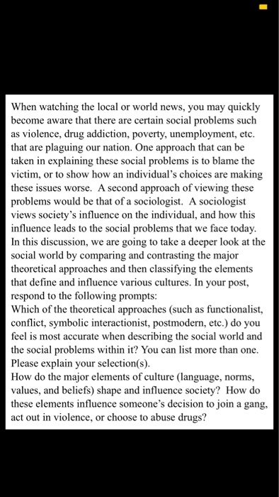 When watching the local or world news, you may quickly become aware that there are certain social problems such as violence, drug addiction, poverty, unemployment, etc that are plaguing our nation. One approach that can be taken in explaining these social problems is to blame the victim, or to show how an individuals choices are makin these issues worse. A second approach of viewing these problems would be that of a sociologist. A sociologist views societys influence on the individual, and how this influence leads to the social problems that we face today In this discussion, we are going to take a deeper look at the social world by comparing and contrasting the major theoretical approaches and then classifying the elements that define and influence various cultures. In your post, respond to the following prompts: Which of the theoretical approaches (such as functionalist, conflict, symbolic interactionist, postmodern, etc.) do you feel is most accurate when describing the social world and the social problems within it? You can list more than one Please explain your selection(s) How do the major elements of culture (language, norms, values, and beliefs) shape and influence society? How do these elements influence someones decision to join a gang, act out in violence, or choose to abuse drugs?