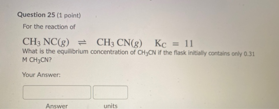 Question 25 (1 point) For the reaction of CH3 NC(g) = CH3 CN(g) Kc = 11 What is the equilibrium concentration of CH3CN if the