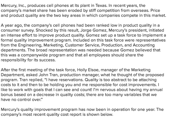 Mercury, Inc., produces cell phones at its plant in Texas. In recent years, the companys market share has been eroded by stiff competition from overseas. Price and product quality are the two key areas in which companies compete in this market. A year ago, the companys cell phones had been ranked low in product quality in a consumer survey. Shocked by this result, Jorge Gomez, Mercurys president, initiated an intense effort to improve product quality. Gomez set up a task force to implement a formal quality improvement program. Included on this task force were representatives from the Engineering, Marketing, Customer Service, Production, and Accounting departments. The broad representation was needed because Gomez believed that this was a companywide program and that all employees should share the responsibility for its success After the first meeting of the task force, Holly Elsoe, manager of the Marketing Department, asked John Tran, production manager, what he thought of the proposed program. Tran replied, I have reservations. Quality is too abstract to be attaching costs to it and then to be holding you and me responsible for cost improvements. I like to work with goals that I can see and count! lm nervous about having my annual bonus based on a decrease in quality costs; there are too many variables that we have no control over. Mercurys quality improvement program has now been in operation for one year. The companys most recent quality cost report is shown below