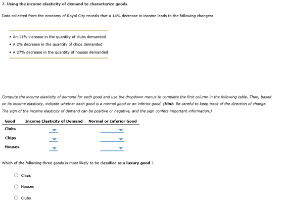 7. Using the income elasticity of demand to characterize goods Data collected from the economy of Royal City reveals that a 14% decrease in income leads to the following changes: . An 11% increase in the quantity of clubs demanded . A 2% decrease in the quantity of chips demanded . A 27% decrease in the quantity of houses demanded Compute the income elasticity of demand for each good and use the dropdown menus to complete the first column in the following table. Then, based on its income elasticity, indicate whether each good is a normal good or an inferior good. (Hint: Be careful to keep track of the direction of change The sign of the income elasticity of demand can be positive or negative, and the sign confers important information.) Good Clubs Chips Houses Income Elasticity of Demand Normal or Inferior Good Which of the following three goods is most likely to be classified as a luxury good? O Chips O Houses O Clubs