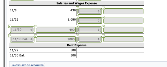 Salaries and Wages Expense 11/8 430 11/25 1,080 11/30 490 11/30 Bal. 2000 Rent Expense 500 11/22 11/30 Bal. 500 SHOW LIST OF