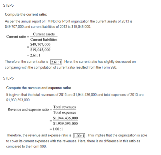 STEP5 Compute the current ratio: As per the annual report of FM Not for Profit organization the current assets of 2013 is $49,707,000 and current liabilities of 2013 is $19,045,000. Current ratio Current assets Current liabilities $49,707,000 S19,045,000 -2.61: Therefore, the current ratio is 2.61:1 Here, the current ratio has slightly decreased on comparing with the computation of current ratio resulted from the Form 990 STEP6 Compute the revenue and expense ratio: It is given that the total revenues of 2013 are $1,944,436,000 and total expenses of 2013 are $1,939,393,000 Total revenues Total expenses $1,944,436,000 S1,939,393,000 Revenue and expense ratio - -1.00:1 Therefore, the revenue and expense ratio is 00This implies that the organization is able to cover its current expenses with the revenues. Here, there is no difference in this ratio as compared to the Form 990