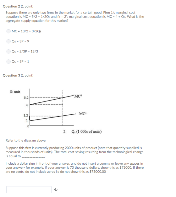 Question 2 (1 point) Suppose there are only two firms in the market for a certain good. Firm 1s marginal cost equation is MC 5/2 + 1/2Qs and firm 2s marginal cost equation is MC 4+ Qs. What is the aggregate supply equation for this market? MC 13/2+3/2Qs Qs-3P - 9 Qs-2/3P - 13/3 Qs-3P-1 Question 3 (1 point) S/ unit MCo 4 MC 1.2- 2 Q(1 000s of units) Refer to the diagram above Suppose this firm is currently producing 2000 units of product (note that quantity supplied is measured in thousands of units). The total cost saving resulting from the technological change is equal to Include a dollar sign in front of your answer, and do not insert a comma or leave any spaces in your answer-for example, if your answer is 73 thousand dollars, show this as $73000. If there are no cents, do not include zeros i.e do not show this as $73000.00