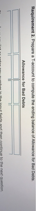 Requirement 2. Prepare a T-account to compute the ending balance of Allowance for Bad Debts. Allowance for Bad Debts fields a