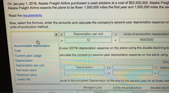 On January 1, 2018, Alaska Freight Airline purchased a used airplane at a cost of $52,500,000. Alaska Freig Alaska Freight Airline expects the plane to be flown 1,500,000 miles the first year and 1,000,000 miles the sec Read the requirements Now, select the formula, enter the amounts and calculate the companys second-year depreciation expense on units-of-production method. Depreciation per unitUnits-of production depreciation 12 18000000 Accumulated depreciation Cost Current year usage Depreciation Depreciation per unit Net book value ond-year (2019) depreciation expense on the plane using the double-declining-b calculate the companys second-year depreciation expense on the plane using Dou balanc Depreciation Residual value i Useful life ance in Accumulated Depreciation at the end of the second year for all three met Straight-Line Units-of-production Double-decli