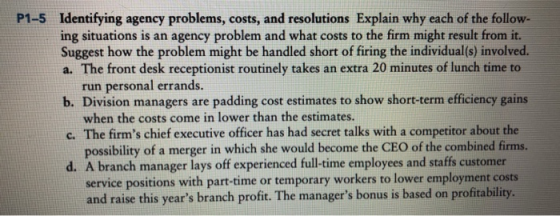 Identifying agency problems, costs, and resolutions Explain why each of the follow- ing situations is an agency problem and what costs to the firm might result from it. Suggest how the problem might be handled short of firing the individual(s) involved. a. The front desk receptionist routinely takes an extra 20 minutes of lunch time to P1-5 b. Division managers are padding cost estimates to show short-term efficiency gains c. The firms chief executive officer has had secret talks with a competitor about the d. A branch manager lays off experienced full-time employees and staffs customer run personal errands. when the costs come in lower than the estimates. possibility of a merger in which she would become the CEO of the combined firms. service positions with part-time or temporary workers to lower employment costs and raise this years branch profit. The managers bonus is based on profitability