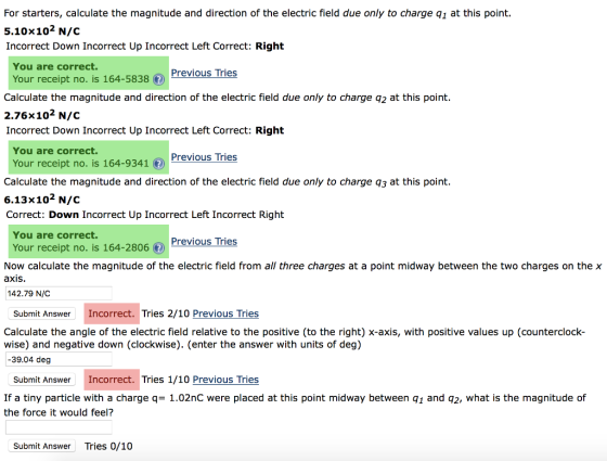 For starters, calculate the magnitude and direction of the electric field due only to charge q1 at this point. 5.10×102 N/C Incorrect Down Incorrect Up Incorrect Left Correct: Right You are correct. Previous Tries Your receipt no. is 164-5838の Calculate the magnitude and direction of the electric field due only to charge q2 at this point. 2.76×10 N/C Incorrect Down Incorrect Up Incorrect Left Correct: Right You are correct. Previous Tries Your receipt no. is 1649341 Calculate the magnitude and direction of the electric field due only to charge q3 at this point. 6.13×102 N/C Correct: Down Incorrect Up Incorrect Left Incorrect Right You are correct. Previous Tries Your receipt no. is 164-2806 Now calculate the magnitude of the electric field from all three charges at a point midway between the two charges on the axis 142.79 N/C Submit Answer Incorrect. Tries 2/10 Previous Tries Calculate the angle of the electric field relative to the positive (to the right) x-axis, with positive values up (counterclock- wise) and negative down (clockwise). (enter the answer with units of deg) 39.04 deg Submit Answer Incorrect. Tries 1/10 Previous Tries If a tiny particle with a charge q= 1.02nC were placed at this point midway between q1 and q2, what is the magnitude of the force it would feel? Submit Answer Tries 0/10