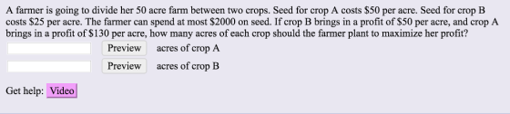A farmer is going to divide her 50 acre farm between two crops. Seed for crop A costs $50 per acre. Seed for crop B costs $25 per acre. The farmer can spend at most $2000 on seed. If crop B brings in a profit of S50 per acre, and crop A brings in a profit of $130 per acre, how many acres of each crop should the farmer plant to maximize her profit? Preview acres of crop A acres of crop B Preview Get help: Video