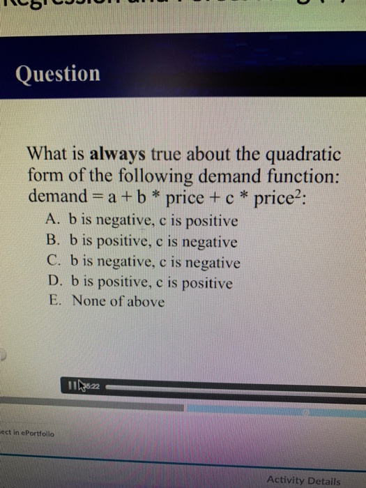 Question What is always true about the quadratic form of the following demand function: demand -a +b* pricecprice2: A. b is negative, c is positive B. b is positive, c is negative C. b is negative, c is negative D. b is positive, c is positive E. None of above ect in cPortfolio Activity Details