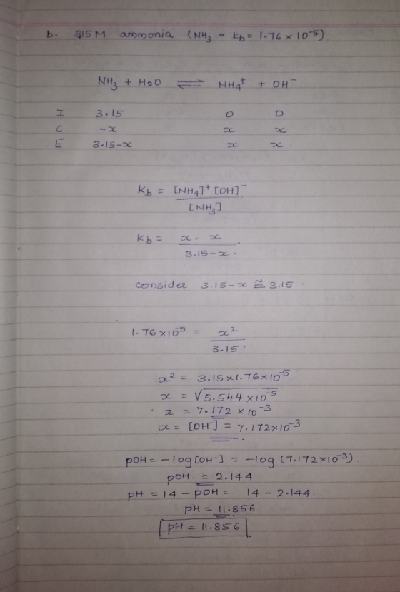 b. 815 M ammonia (NH, - 1-76*105) NH₃ + Hoo - NHAT + oH нош 3 .15 -3 3.15-x Kb = (NH4] [OH] (NH₃] kb = x. x 3.15-x consider 3
