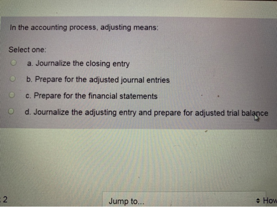 In the accounting process, adjusting means: Select one: O a. Journalize the closing entry O b. Prepare for the adjusted journ