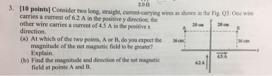 3. [10 2.00 wires as the Fig. Q3. One wire points] Consider two long, straight current-carrying shown in carries a current of 6.2 A in the positive y direction; the other wire carries a current of 4.5 A in the positive x direction. 20 cm 20 cm B (a) At which of the two points, A or B, do you expect the 16 cm 16 cm magnitude of the net magnetic field to be greater? Explain. 45A (b) Find the magnitude and direction of the net magnetic 62A field at points A and B
