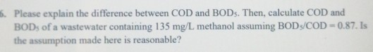 16. Please explain the difference between COD and BODs. Then, calculate COD and BODs of a wastewater containing 135 mg/L meth